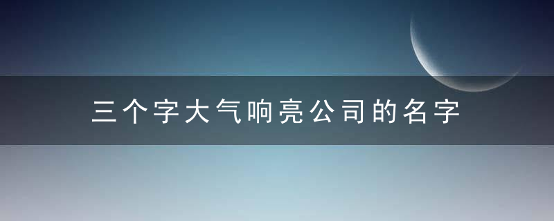 三个字大气响亮公司的名字 有什么三个字大气响亮公司的名字